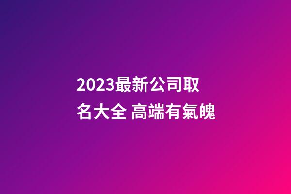 2023最新公司取名大全 高端有氣魄-第1張-公司起名-玄機派